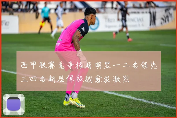 西甲联赛竞争格局明显一二名领先三四名断层保级战愈发激烈