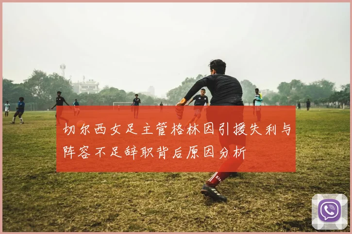 切尔西女足主管格林因引援失利与阵容不足辞职背后原因分析