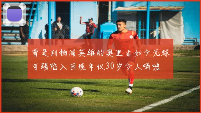 曾是利物浦英雄的奥里吉如今无球可踢陷入困境年仅30岁令人唏嘘