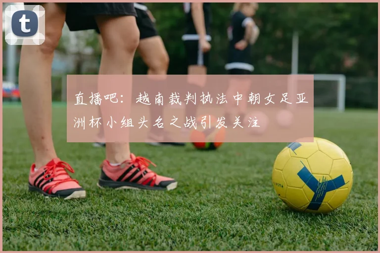 直播吧：越南裁判执法中朝女足亚洲杯小组头名之战引发关注