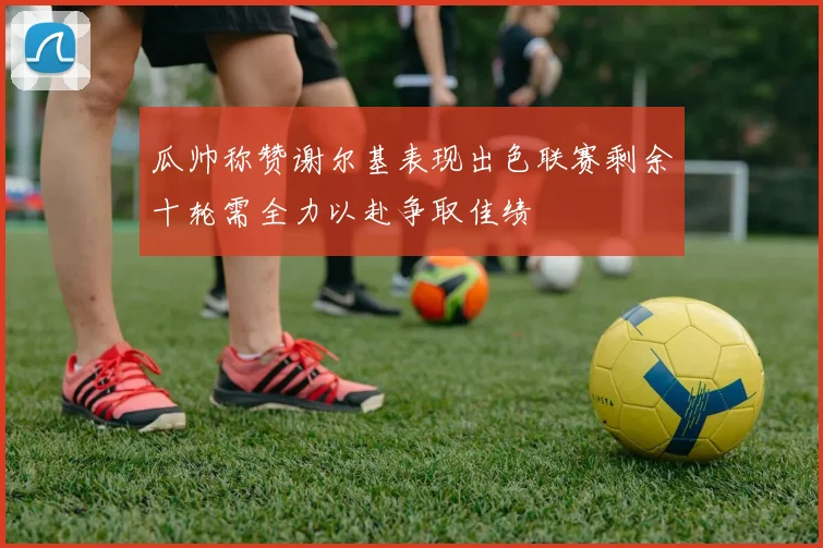 瓜帅称赞谢尔基表现出色联赛剩余十轮需全力以赴争取佳绩