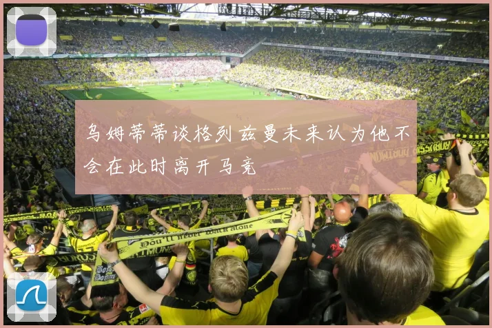 乌姆蒂蒂谈格列兹曼未来认为他不会在此时离开马竞