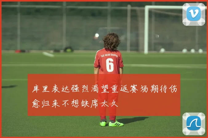 库里表达强烈渴望重返赛场期待伤愈归来不想缺席太久